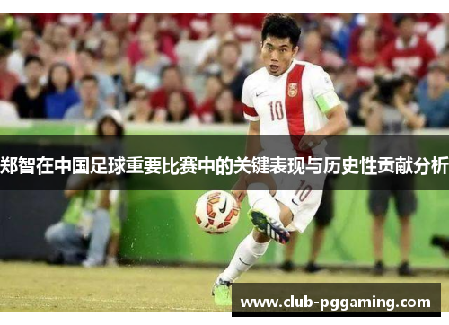 郑智在中国足球重要比赛中的关键表现与历史性贡献分析 郑智在中国足球重要比赛中的关键表现与历史性贡献分析