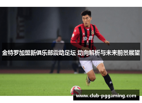 金特罗加盟新俱乐部震动足坛 动向解析与未来前景展望