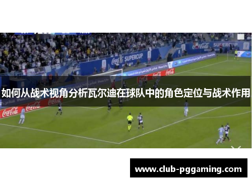 如何从战术视角分析瓦尔迪在球队中的角色定位与战术作用