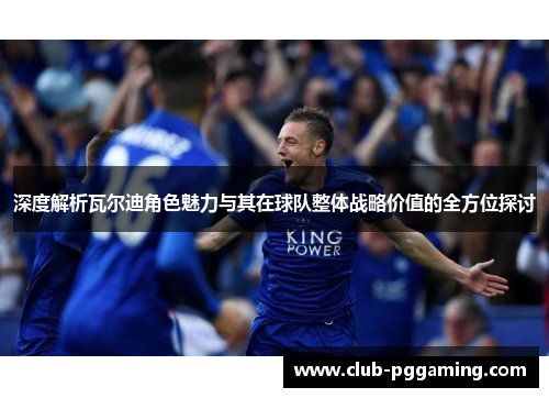 深度解析瓦尔迪角色魅力与其在球队整体战略价值的全方位探讨 深度解析瓦尔迪角色魅力与其在球队整体战略价值的全方位探讨