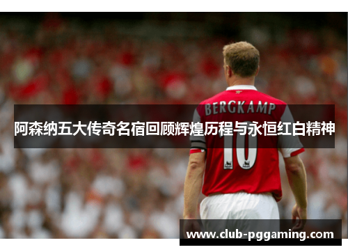 阿森纳五大传奇名宿回顾辉煌历程与永恒红白精神 阿森纳五大传奇名宿回顾辉煌历程与永恒红白精神